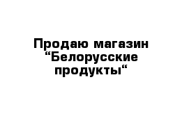 Продаю магазин “Белорусские продукты“